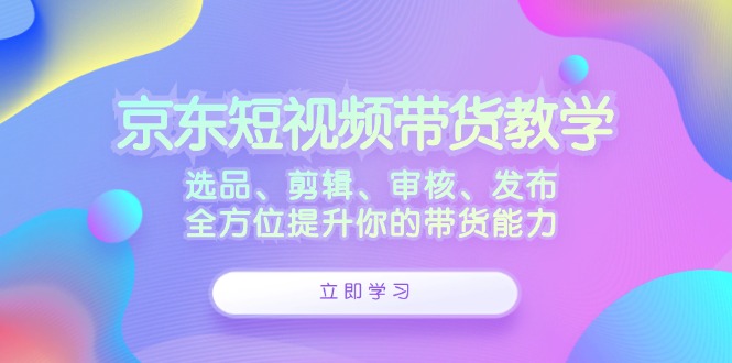 京东短视频带货教学：选品、剪辑、审核、发布，全方位提升你的带货能力-千创分享