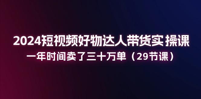 2024短视频好物达人带货实操课：一年时间卖了三十万单(29节课-千创分享