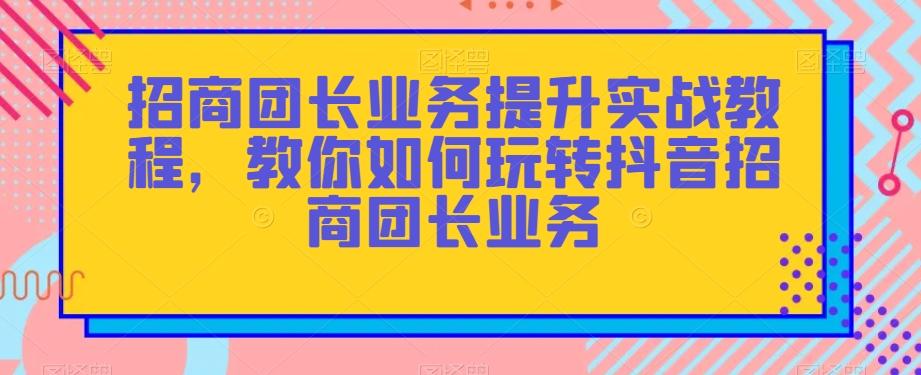 招商团长业务提升实战教程，教你如何玩转抖音招商团长业务-千创分享