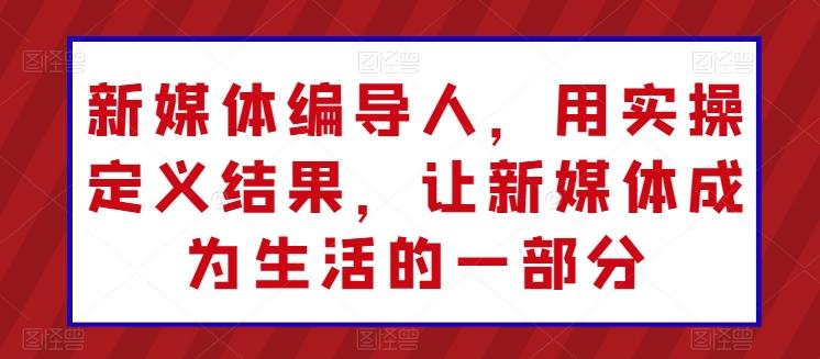 新媒体编导人，用实操定义结果，让新媒体成为生活的一部分-千创分享