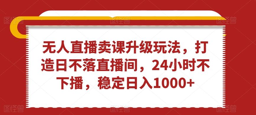 无人直播卖课升级玩法，打造日不落直播间，24小时不下播，稳定日入1000+【揭秘】-千创分享