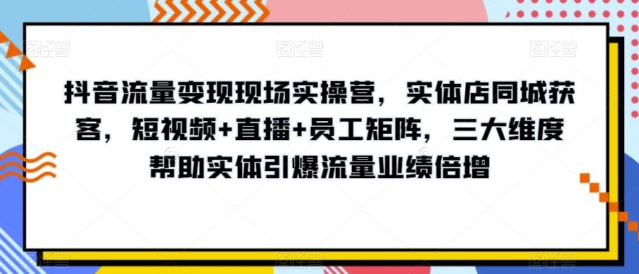 抖音流量变现现场实操营，实体店同城获客，短视频+直播+员工矩阵，三大维度帮助实体引爆流量业绩倍增-千创分享