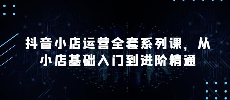 抖音小店运营全套系列课，全新升级，从小店基础入门到进阶精通，系统掌握月销百万小店的核心秘密-千创分享