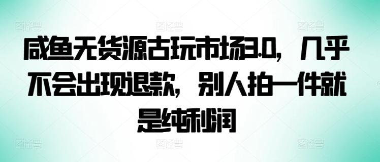 咸鱼无货源古玩市场3.0，几乎不会出现退款，别人拍一件就是纯利润【揭秘】-千创分享