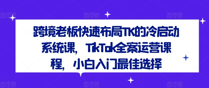 跨境老板快速布局TK的冷启动系统课，TikTok全案运营课程，小白入门最佳选择-千创分享