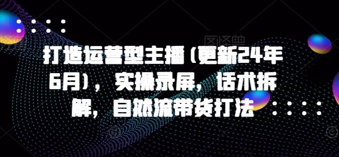 打造运营型主播(更新24年6月)，实操录屏，话术拆解，自然流带货打法-千创分享