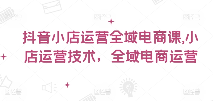 抖音小店运营全域电商课，​小店运营技术，全域电商运营-千创分享