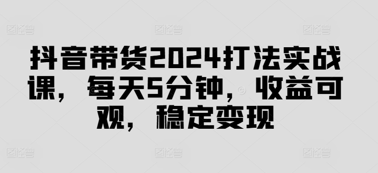 抖音带货2024打法实战课，每天5分钟，收益可观，稳定变现【揭秘】-千创分享