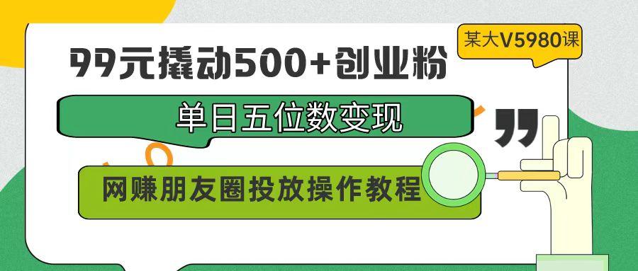 (9534期)99元撬动500+创业粉，单日五位数变现，网赚朋友圈投放操作教程价值5980！-千创分享