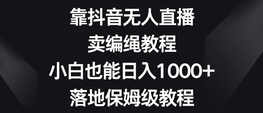 靠抖音无人直播，卖编绳教程，小白也能日入1000+，落地保姆级教程【揭秘】-千创分享