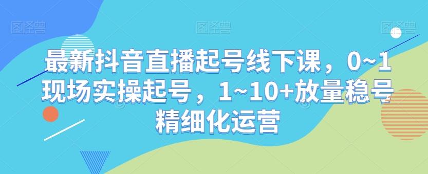 最新抖音直播起号线下课，0~1现场实操起号，1~10+放量稳号精细化运营-千创分享