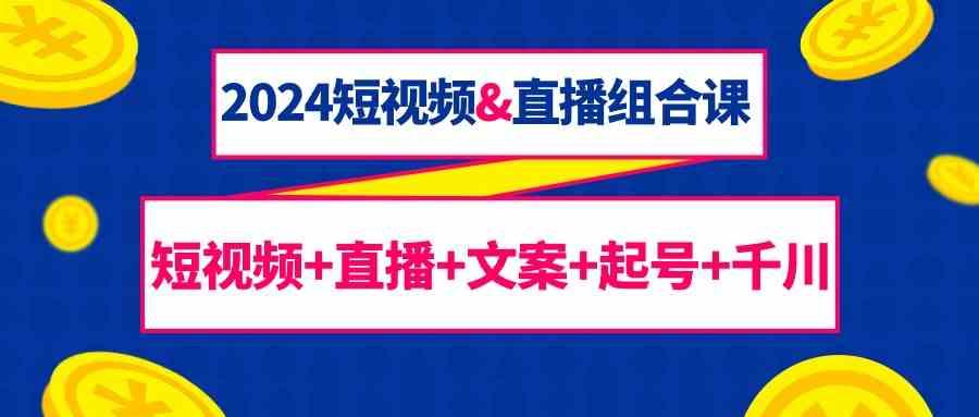 2024短视频&直播组合课：短视频+直播+文案+起号+千川(67节课)-千创分享