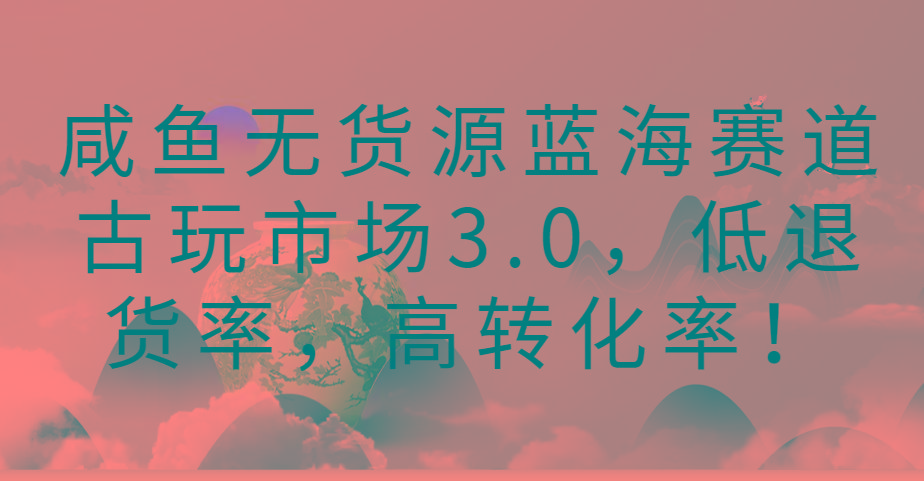 咸鱼无货源蓝海赛道古玩市场3.0，低退货率，高转化率！-千创分享