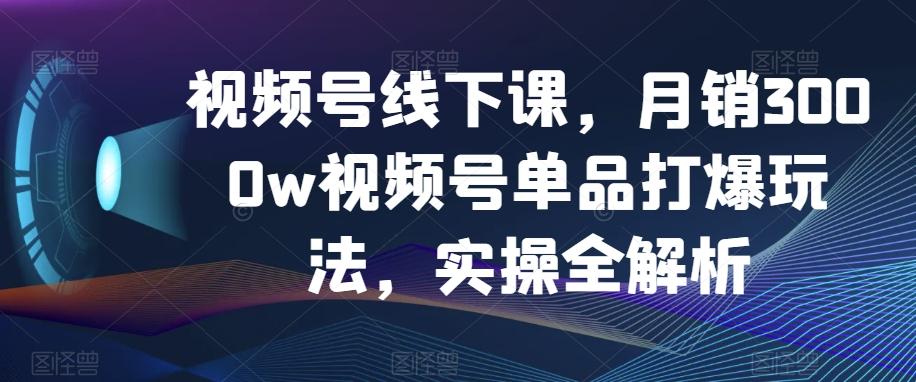 视频号线下课，月销3000w视频号单品打爆玩法，实操全解析-千创分享