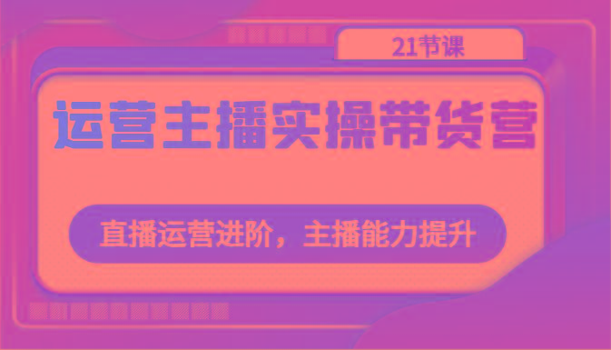 运营主播实操带货营：直播运营进阶，主播能力提升(21节课)-千创分享