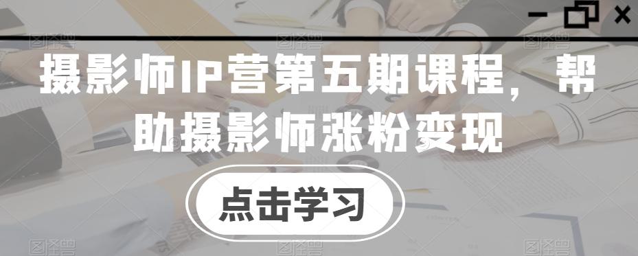 摄影师IP营第五期课程，帮助摄影师涨粉变现-千创分享