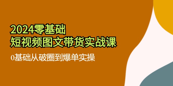 2024零基础·短视频图文带货实战课：0基础从破圈到爆单实操(35节课-千创分享