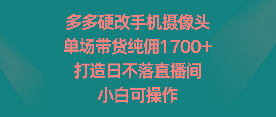 多多硬改手机摄像头，单场带货纯佣1700+，打造日不落直播间，小白可操作-千创分享