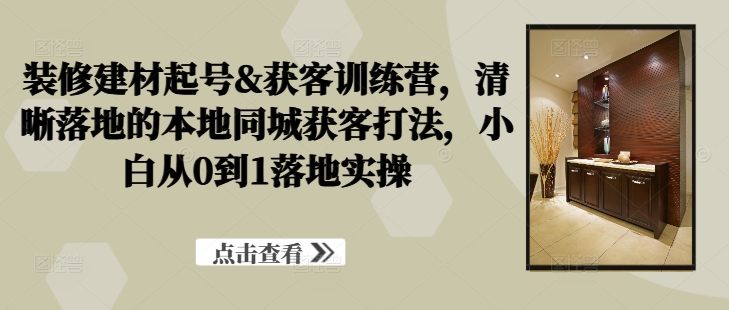 装修建材起号&获客训练营，​清晰落地的本地同城获客打法，小白从0到1落地实操-千创分享