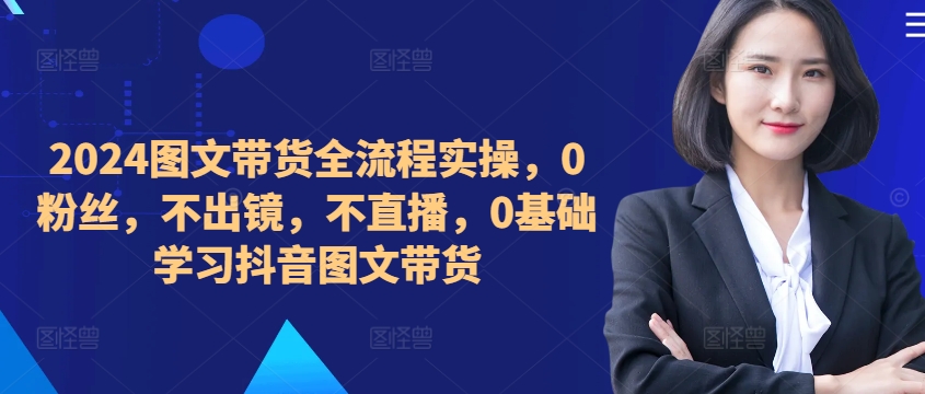 ​​​​​​2024图文带货全流程实操，0粉丝，不出镜，不直播，0基础学习抖音图文带货-千创分享