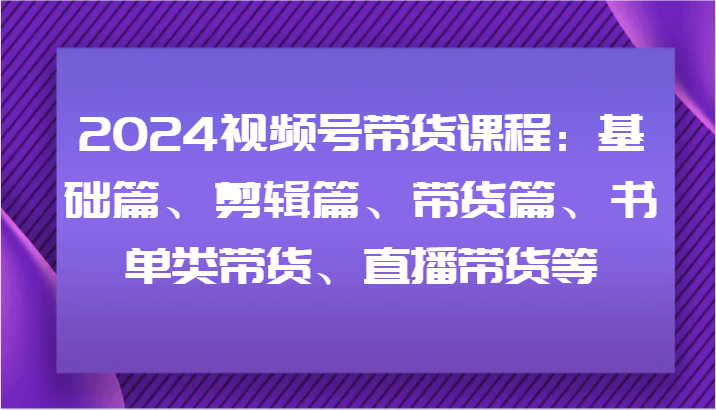 2024视频号带货课程：基础篇、剪辑篇、带货篇、书单类带货、直播带货等-千创分享