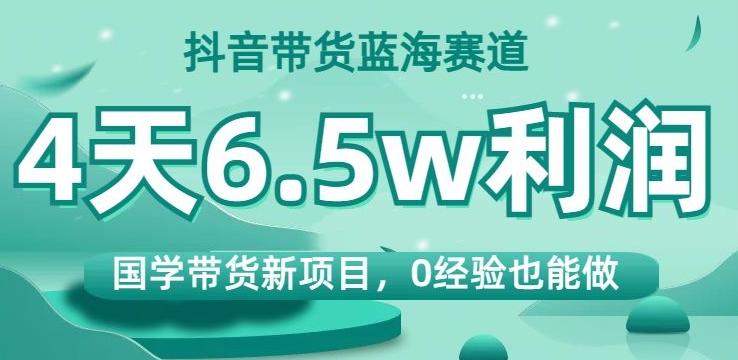 抖音带货蓝海赛道，国学带货新项目，0经验也能做，4天6.5w利润【揭秘】-千创分享