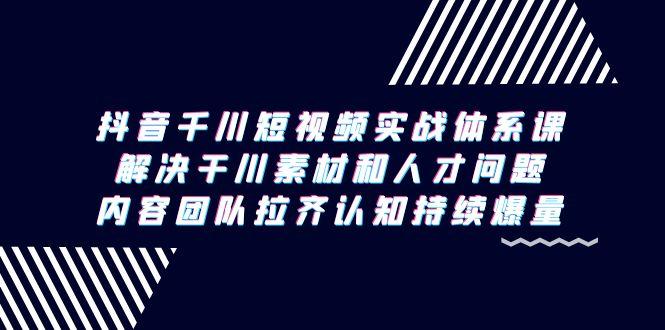 抖音千川短视频实战体系课，解决干川素材和人才问题，内容团队拉齐认知…-千创分享