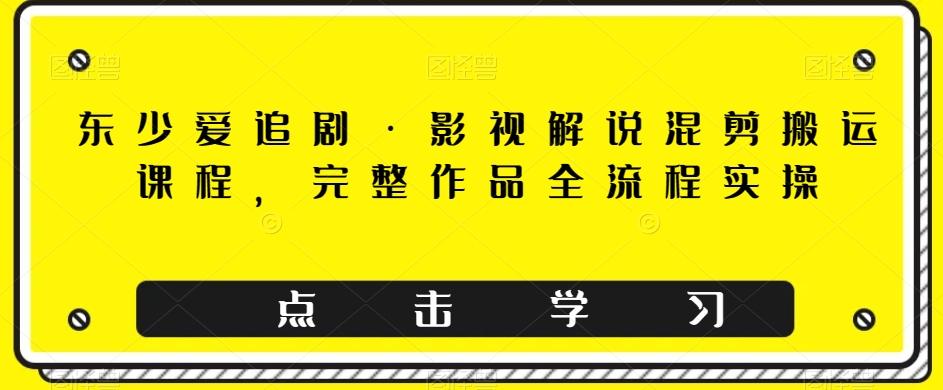 东少爱追剧·影视解说混剪搬运课程，完整作品全流程实操-千创分享