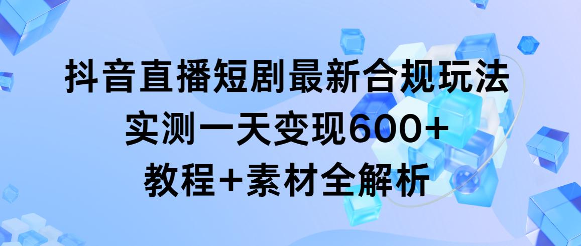 抖音直播短剧最新合规玩法，实测一天变现600+，教程+素材全解析-千创分享